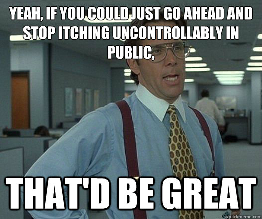 Yeah, if you could just go ahead and stop itching uncontrollably in public, That'd be great  Lumbergh