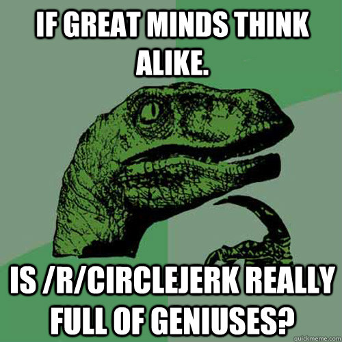 If great minds think alike. Is /r/circlejerk really full of geniuses? - If great minds think alike. Is /r/circlejerk really full of geniuses?  Philosoraptor