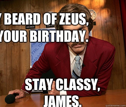 Holy Beard of Zeus, it's your birthday. Stay Classy, James.  Happy birthday