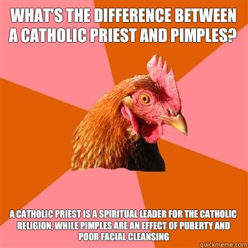 What's the difference between a Catholic priest and pimples? A Catholic priest is a spiritual leader for the Catholic religion, while pimples are an effect of puberty and poor facial cleansing  Anti-Joke Chicken