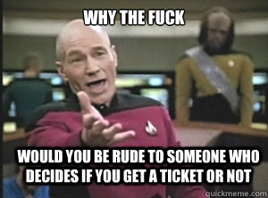 why the fuck would you be rude to someone who decides if you get a ticket or not  Annoyed Picard