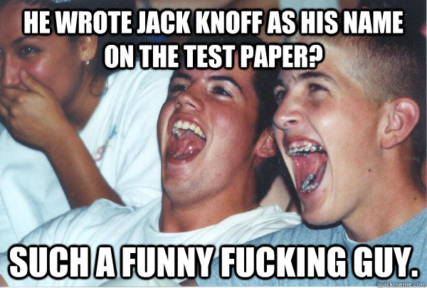 He wrote Jack Knoff as his name on the test paper? such a funny fucking guy.  Immature High Schoolers