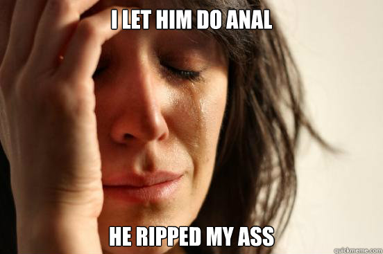 I let him do anal He ripped my ass  First World Problems