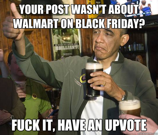Your post wasn't about walmart on black friday? fuck it, have an upvote  Upvoting Obama