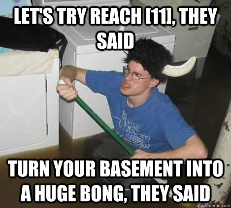 let's try reach [11], they said turn your basement into a huge bong, they said - let's try reach [11], they said turn your basement into a huge bong, they said  They said