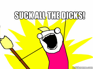 Suck all the dicks!  All The Things