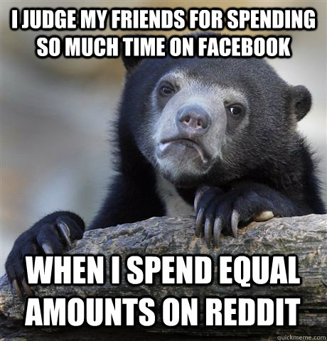 I JUDGE MY FRIENDS FOR SPENDING SO MUCH TIME ON FACEBOOK WHEN I SPEND EQUAL AMOUNTS ON REDDIT  Confession Bear