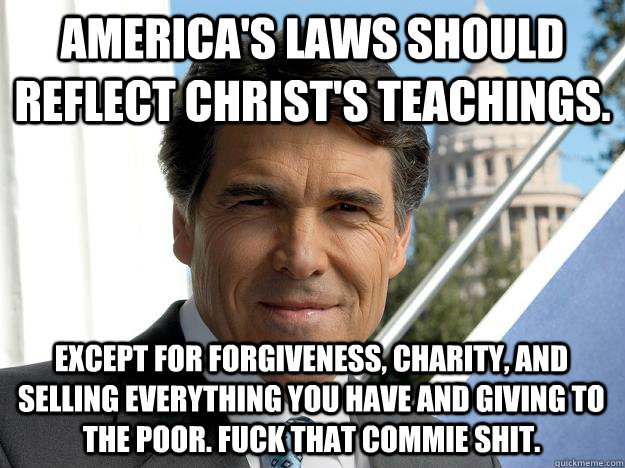 America's laws should reflect christ's teachings. except for forgiveness, charity, and selling everything you have and giving to the poor. fuck that commie shit.  Rick perry