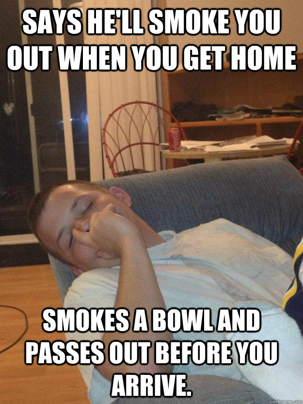 Says he'll smoke you out when you get home Smokes a bowl and passes out before you arrive.  