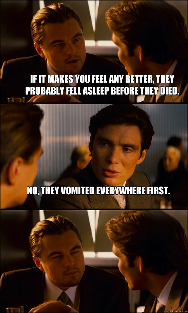 If it makes you feel any better, they probably fell asleep before they died. No, they vomited everywhere first.  - If it makes you feel any better, they probably fell asleep before they died. No, they vomited everywhere first.   Inception