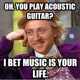 oh, you play acoustic guitar? i bet music is your life.  Creepy Wonka