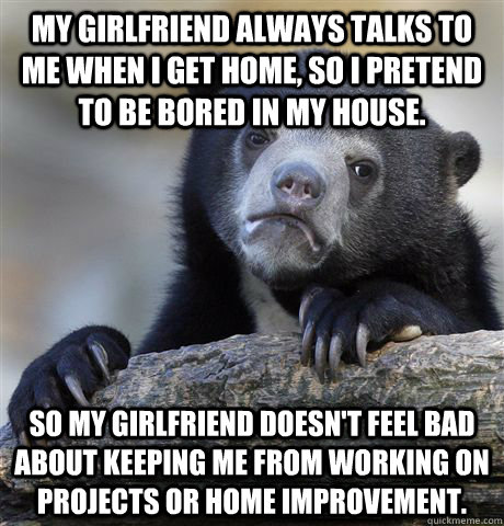 My girlfriend always talks to me when I get home, so I pretend to be bored in my house. So my girlfriend doesn't feel bad about keeping me from working on projects or home improvement.  Confession Bear