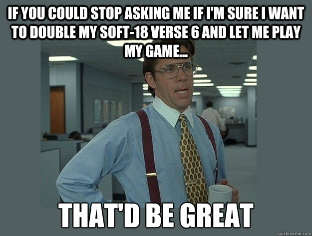 if you could stop asking me if i'm sure i want to double my soft-18 verse 6 and let me play my game... That'd be great - if you could stop asking me if i'm sure i want to double my soft-18 verse 6 and let me play my game... That'd be great  Office Space Lumbergh