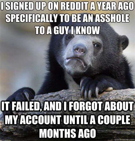 I signed up on reddit a year ago specifically to be an asshole to a guy I know It failed, and I forgot about my account until a couple months ago  Confession Bear