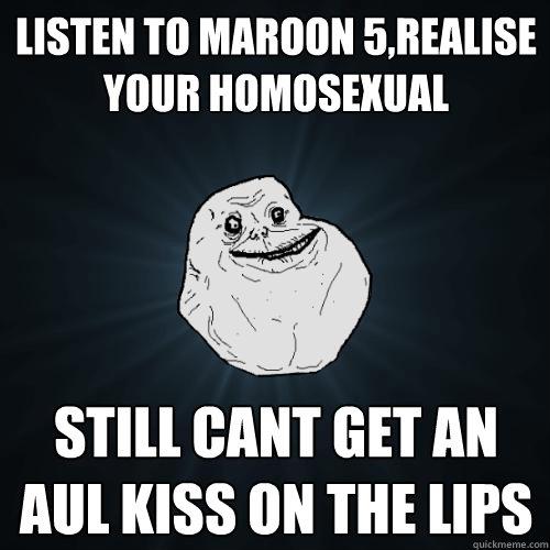 listen to maroon 5,realise your homosexual still cant get an aul kiss on the lips  Forever Alone