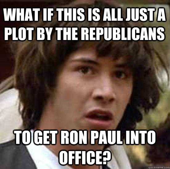 WHAT IF THIS IS ALL JUST A PLOT BY THE REPUBLICANS to get ron paul into office?  conspiracy keanu