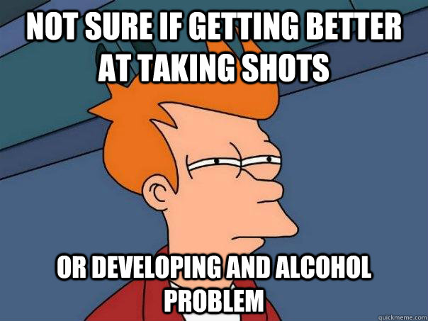 Not sure if getting better at taking shots or developing and alcohol problem  Futurama Fry