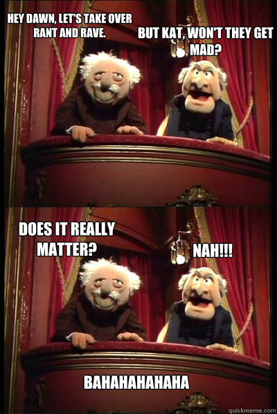 Hey Dawn, let's take over rant and rave. Nah!!! But Kat, won't they get mad? Does it really matter? Bahahahahaha  Balcony muppets