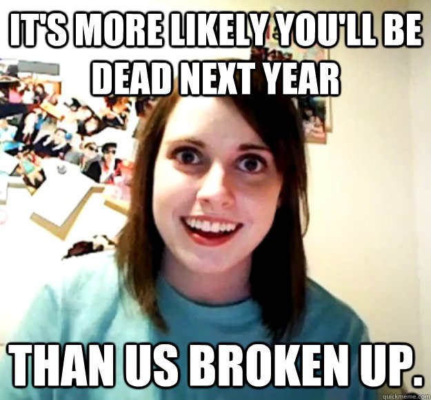 It's more likely you'll be dead next year than us broken up.  Overly Attached Girlfriend