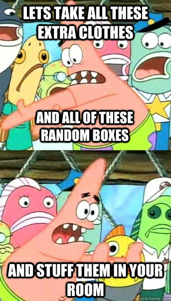 Lets take all these extra clothes and stuff them in your room and all of these random boxes  Push it somewhere else Patrick