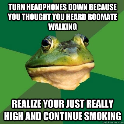 Turn headphones down because you thought you heard roomate walking Realize your just really high and continue smoking   Foul Bachelor Frog