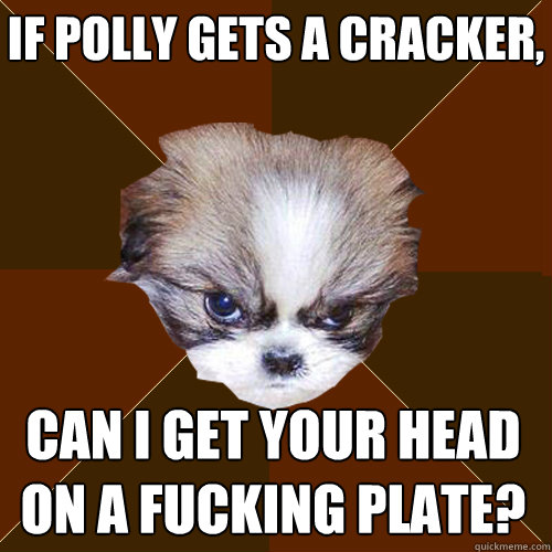 if polly gets a cracker, can i get your head on a fucking plate?  Angry