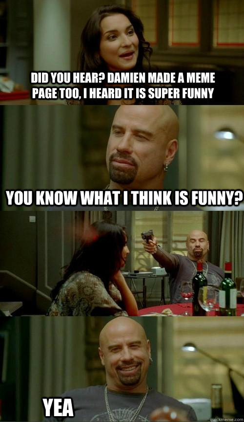 Did you hear? damien made a meme page too, i heard it is super funny you know what i think is funny?  Yea  Skinhead John