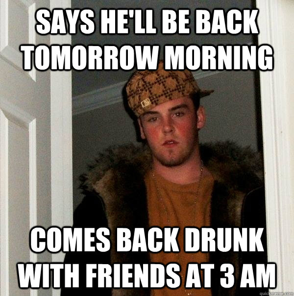 says he'll be back tomorrow morning comes back drunk with friends at 3 am  Scumbag Steve