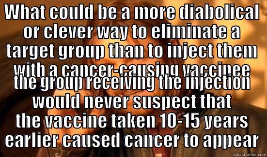 WHAT COULD BE A MORE DIABOLICAL OR CLEVER WAY TO ELIMINATE A TARGET GROUP THAN TO INJECT THEM WITH A CANCER-CAUSING VACCINEE THE GROUP RECEIVING THE INJECTION WOULD NEVER SUSPECT THAT THE VACCINE TAKEN 10-15 YEARS EARLIER CAUSED CANCER TO APPEAR Boromir
