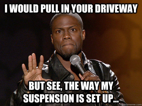 I would pull in your driveway But see, the way my suspension is set up...  Kevin Hart