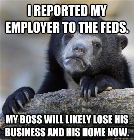 i reported my employer to the feds. my boss will likely lose his business and his home now. - i reported my employer to the feds. my boss will likely lose his business and his home now.  Confession Bear