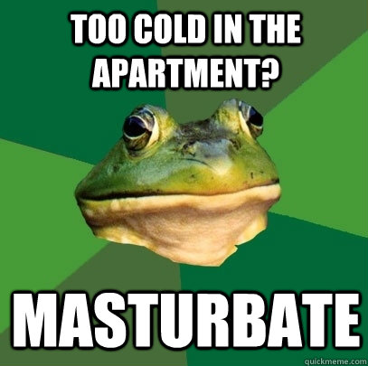 too cold in the apartment? masturbate  Foul Bachelor Frog