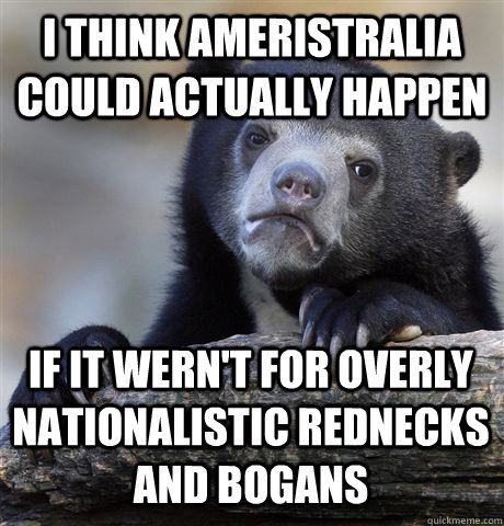I think Ameristralia could actually happen If it wern't for overly nationalistic rednecks and bogans  Confession Bear