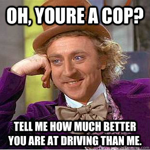 oh, youre a cop? tell me how much better you are at driving than me.  Creepy Wonka
