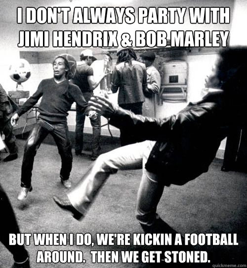 I don't always party with Jimi Hendrix & Bob Marley but when I do, we're kickin a football around.  Then we get stoned.  