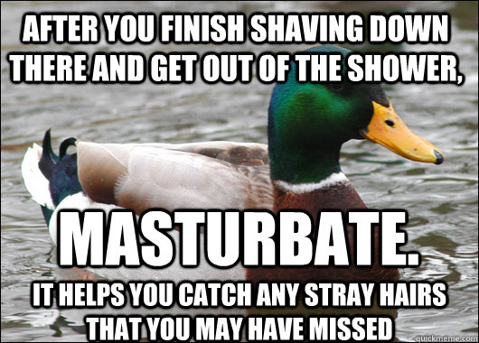 After you finish shaving down there and get out of the shower, Masturbate. It helps you catch any stray hairs that you may have missed  Actual Advice Mallard