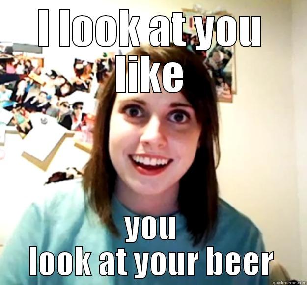 I LOOK AT YOU LIKE YOU LOOK AT YOUR BEER Overly Attached Girlfriend
