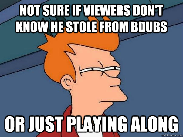 Not sure if viewers don't know he stole from bDubs Or just playing along  Not sure Fry