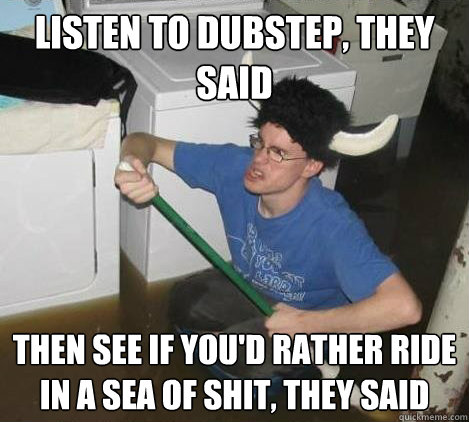 listen to dubstep, they said then see if you'd rather ride in a sea of shit, they said  They said