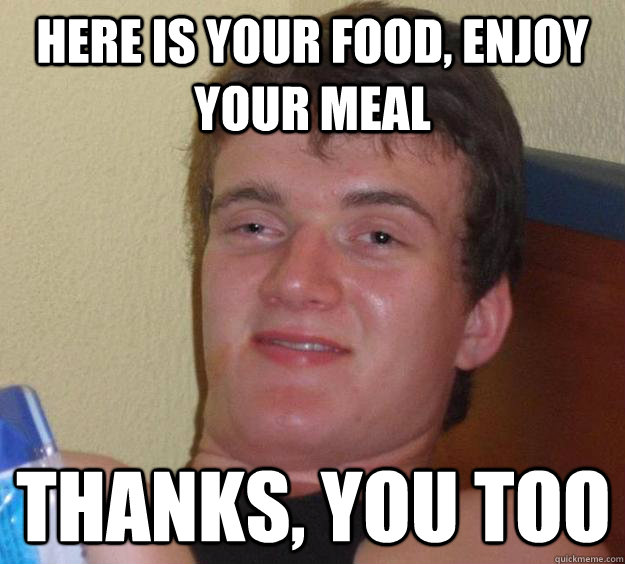 Here is your food, enjoy your meal Thanks, you too   10 Guy