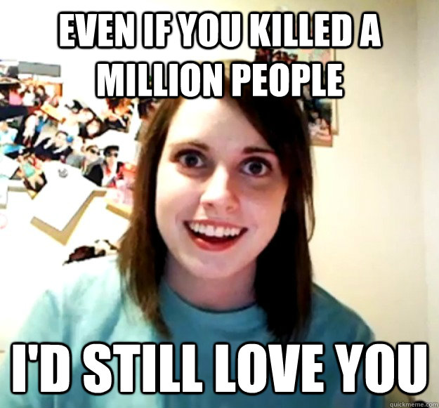 Even if you killed a million people I'd still love you  Overly Attached Girlfriend
