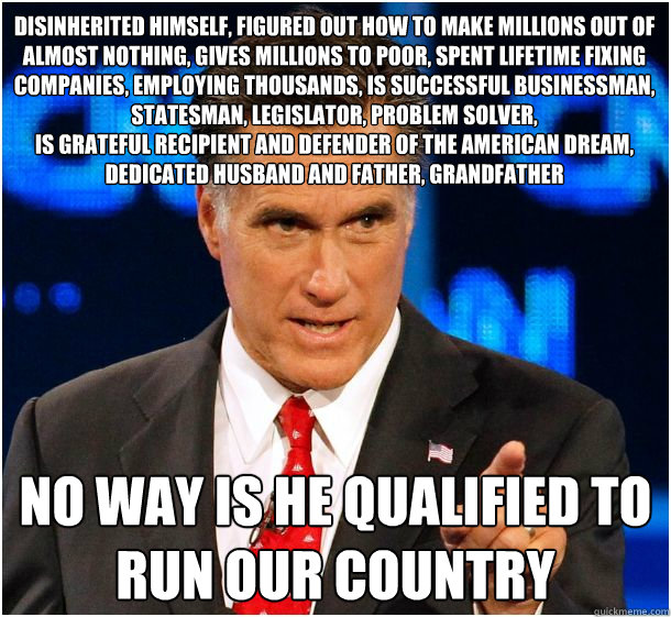 disinherited himself, figured out how to make millions out of almost nothing, gives millions to poor, spent lifetime fixing companies, employing thousands, Is successful businessman, statesman, legislator, problem solver, 
Is grateful recipient and defend - disinherited himself, figured out how to make millions out of almost nothing, gives millions to poor, spent lifetime fixing companies, employing thousands, Is successful businessman, statesman, legislator, problem solver, 
Is grateful recipient and defend  Badass Mitt Romney