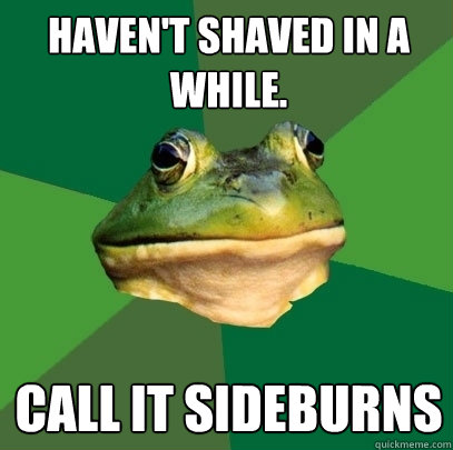 Haven't shaved in a while. call it sideburns  Foul Bachelor Frog