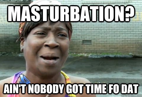 Masturbation? Ain't Nobody Got time Fo DAT  aint nobody got time