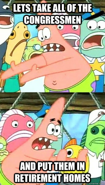 lets take all of the congressmen and put them in retirement homes  Push it somewhere else Patrick