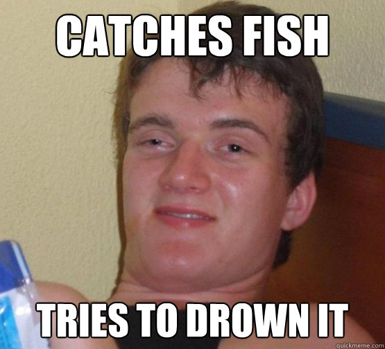 CATCHES FISH
 Tries to drown it - CATCHES FISH
 Tries to drown it  Stoner Stanley