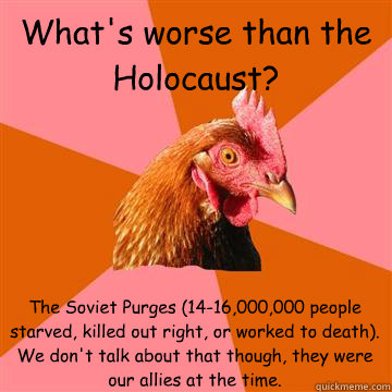 What's worse than the Holocaust? The Soviet Purges (14-16,000,000 people starved, killed out right, or worked to death). We don't talk about that though, they were our allies at the time. - What's worse than the Holocaust? The Soviet Purges (14-16,000,000 people starved, killed out right, or worked to death). We don't talk about that though, they were our allies at the time.  Anti-Joke Chicken