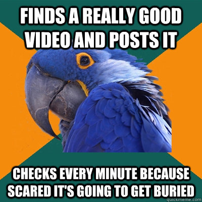 Finds a really good video and posts it Checks every minute because scared it's going to get buried  Paranoid Parrot