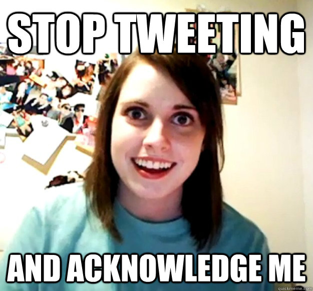 STOP TWEETING AND ACKNOWLEDGE ME  Overly Attached Girlfriend