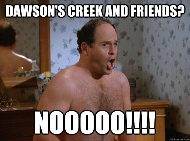 Dawson's creek and Friends? NOOOOO!!!!  